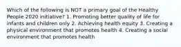 Which of the following is NOT a primary goal of the Healthy People 2020 initiative? 1. Promoting better quality of life for infants and children only 2. Achieving health equity 3. Creating a physical environment that promotes health 4. Creating a social environment that promotes health