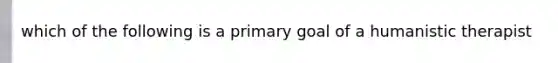 which of the following is a primary goal of a humanistic therapist