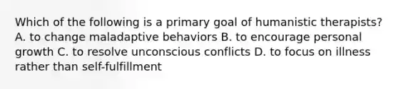 Which of the following is a primary goal of humanistic therapists? A. to change maladaptive behaviors B. to encourage personal growth C. to resolve unconscious conflicts D. to focus on illness rather than self-fulfillment