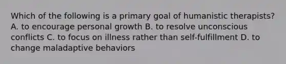 Which of the following is a primary goal of humanistic therapists? A. to encourage personal growth B. to resolve unconscious conflicts C. to focus on illness rather than self-fulfillment D. to change maladaptive behaviors