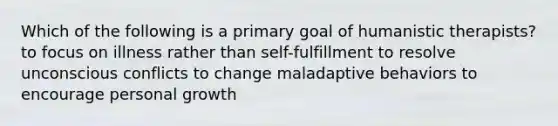 Which of the following is a primary goal of humanistic therapists? to focus on illness rather than self-fulfillment to resolve unconscious conflicts to change maladaptive behaviors to encourage personal growth