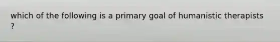 which of the following is a primary goal of humanistic therapists ?