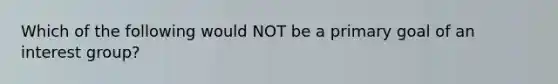 Which of the following would NOT be a primary goal of an interest group?