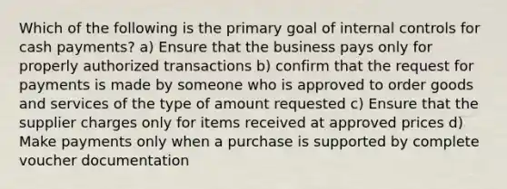 Which of the following is the primary goal of internal controls for cash payments? a) Ensure that the business pays only for properly authorized transactions b) confirm that the request for payments is made by someone who is approved to order goods and services of the type of amount requested c) Ensure that the supplier charges only for items received at approved prices d) Make payments only when a purchase is supported by complete voucher documentation