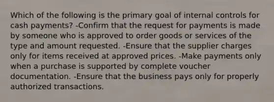 Which of the following is the primary goal of internal controls for cash payments? -Confirm that the request for payments is made by someone who is approved to order goods or services of the type and amount requested. -Ensure that the supplier charges only for items received at approved prices. -Make payments only when a purchase is supported by complete voucher documentation. -Ensure that the business pays only for properly authorized transactions.