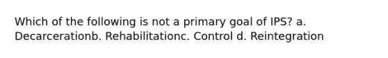 Which of the following is not a primary goal of IPS? a. Decarcerationb. Rehabilitationc. Control d. Reintegration