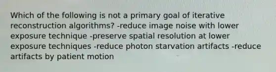 Which of the following is not a primary goal of iterative reconstruction algorithms? -reduce image noise with lower exposure technique -preserve spatial resolution at lower exposure techniques -reduce photon starvation artifacts -reduce artifacts by patient motion