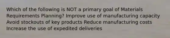 Which of the following is NOT a primary goal of Materials Requirements Planning? Improve use of manufacturing capacity Avoid stockouts of key products Reduce manufacturing costs Increase the use of expedited deliveries