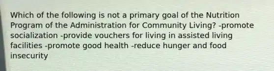 Which of the following is not a primary goal of the Nutrition Program of the Administration for Community Living? -promote socialization -provide vouchers for living in assisted living facilities -promote good health -reduce hunger and food insecurity