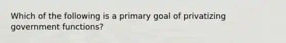 Which of the following is a primary goal of privatizing government functions?