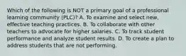 Which of the following is NOT a primary goal of a professional learning community (PLC)? A. To examine and select new, effective teaching practices. B. To collaborate with other teachers to advocate for higher salaries. C. To track student performance and analyze student results. D. To create a plan to address students that are not performing.