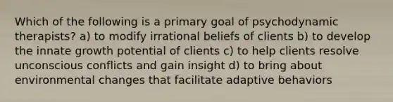 Which of the following is a primary goal of psychodynamic therapists? a) to modify irrational beliefs of clients b) to develop the innate growth potential of clients c) to help clients resolve unconscious conflicts and gain insight d) to bring about environmental changes that facilitate adaptive behaviors