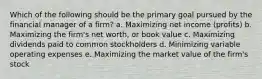 Which of the following should be the primary goal pursued by the financial manager of a firm? a. Maximizing net income (profits) b. Maximizing the firm's net worth, or book value c. Maximizing dividends paid to common stockholders d. Minimizing variable operating expenses e. Maximizing the market value of the firm's stock