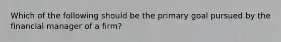 Which of the following should be the primary goal pursued by the financial manager of a firm?