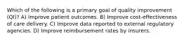 Which of the following is a primary goal of quality improvement (QI)? A) Improve patient outcomes. B) Improve cost-effectiveness of care delivery. C) Improve data reported to external regulatory agencies. D) Improve reimbursement rates by insurers.