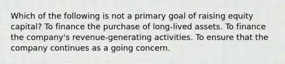 Which of the following is not a primary goal of raising equity capital? To finance the purchase of long-lived assets. To finance the company's revenue-generating activities. To ensure that the company continues as a going concern.