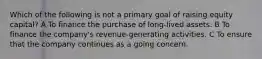 Which of the following is not a primary goal of raising equity capital? A To finance the purchase of long-lived assets. B To finance the company's revenue-generating activities. C To ensure that the company continues as a going concern.