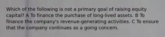 Which of the following is not a primary goal of raising equity capital? A To finance the purchase of long-lived assets. B To finance the company's revenue-generating activities. C To ensure that the company continues as a going concern.