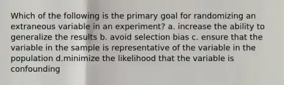 Which of the following is the primary goal for randomizing an extraneous variable in an experiment? a. increase the ability to generalize the results b. avoid selection bias c. ensure that the variable in the sample is representative of the variable in the population d.minimize the likelihood that the variable is confounding