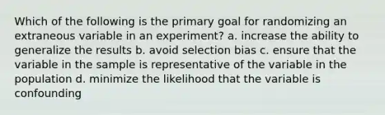 Which of the following is the primary goal for randomizing an extraneous variable in an experiment? a. increase the ability to generalize the results b. avoid selection bias c. ensure that the variable in the sample is representative of the variable in the population d. minimize the likelihood that the variable is confounding