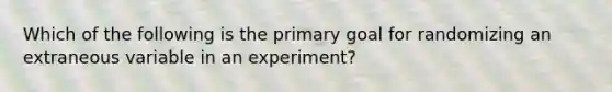 Which of the following is the primary goal for randomizing an extraneous variable in an experiment?