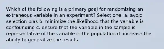 Which of the following is a primary goal for randomizing an extraneous variable in an experiment? Select one: a. avoid selection bias b. minimize the likelihood that the variable is confounding c. ensure that the variable in the sample is representative of the variable in the population d. increase the ability to generalize the results