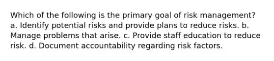 Which of the following is the primary goal of risk management? a. Identify potential risks and provide plans to reduce risks. b. Manage problems that arise. c. Provide staff education to reduce risk. d. Document accountability regarding risk factors.