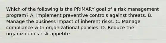 Which of the following is the PRIMARY goal of a risk management program? A. Implement preventive controls against threats. B. Manage the business impact of inherent risks. C. Manage compliance with organizational policies. D. Reduce the organization's risk appetite.