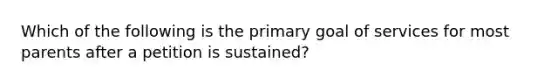 Which of the following is the primary goal of services for most parents after a petition is sustained?