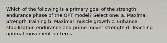 Which of the following is a primary goal of the strength endurance phase of the OPT model? Select one: a. Maximal Strength Training b. Maximal muscle growth c. Enhance stabilization endurance and prime mover strength d. Teaching optimal movement patterns