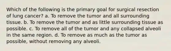 Which of the following is the primary goal for surgical resection of lung cancer? a. To remove the tumor and all surrounding tissue. b. To remove the tumor and as little surrounding tissue as possible. c. To remove all of the tumor and any collapsed alveoli in the same region. d. To remove as much as the tumor as possible, without removing any alveoli.