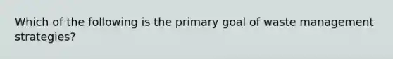 Which of the following is the primary goal of waste management strategies?