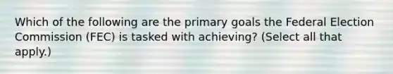 Which of the following are the primary goals the Federal Election Commission (FEC) is tasked with achieving? (Select all that apply.)