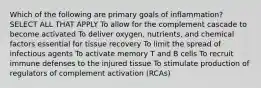 Which of the following are primary goals of inflammation? SELECT ALL THAT APPLY To allow for the complement cascade to become activated To deliver oxygen, nutrients, and chemical factors essential for tissue recovery To limit the spread of infectious agents To activate memory T and B cells To recruit immune defenses to the injured tissue To stimulate production of regulators of complement activation (RCAs)