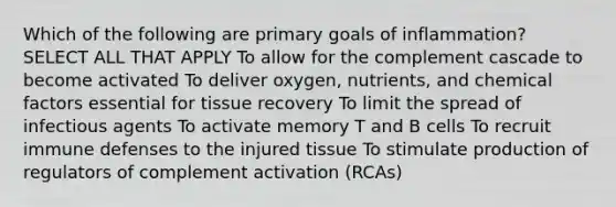 Which of the following are primary goals of inflammation? SELECT ALL THAT APPLY To allow for the complement cascade to become activated To deliver oxygen, nutrients, and chemical factors essential for tissue recovery To limit the spread of infectious agents To activate memory T and B cells To recruit immune defenses to the injured tissue To stimulate production of regulators of complement activation (RCAs)