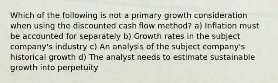 Which of the following is not a primary growth consideration when using the discounted cash flow method? a) Inflation must be accounted for separately b) Growth rates in the subject company's industry c) An analysis of the subject company's historical growth d) The analyst needs to estimate sustainable growth into perpetuity