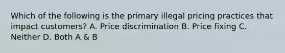 Which of the following is the primary illegal pricing practices that impact customers? A. Price discrimination B. Price fixing C. Neither D. Both A & B