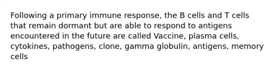 Following a primary immune response, the B cells and T cells that remain dormant but are able to respond to antigens encountered in the future are called Vaccine, plasma cells, cytokines, pathogens, clone, gamma globulin, antigens, memory cells