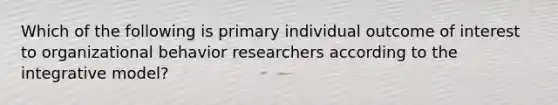 Which of the following is primary individual outcome of interest to organizational behavior researchers according to the integrative model?