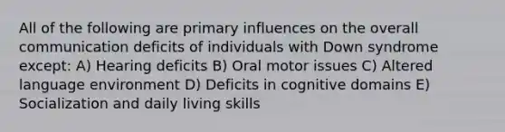 All of the following are primary influences on the overall communication deficits of individuals with Down syndrome except: A) Hearing deficits B) Oral motor issues C) Altered language environment D) Deficits in cognitive domains E) Socialization and daily living skills