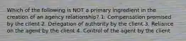 Which of the following is NOT a primary ingredient in the creation of an agency relationship? 1. Compensation promised by the client 2. Delegation of authority by the client 3. Reliance on the agent by the client 4. Control of the agent by the client