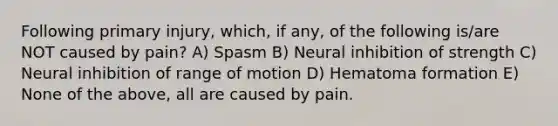 Following primary injury, which, if any, of the following is/are NOT caused by pain? A) Spasm B) Neural inhibition of strength C) Neural inhibition of range of motion D) Hematoma formation E) None of the above, all are caused by pain.