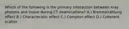 Which of the following is the primary interaction between xray photons and tissue during CT examinations? A.) Bremsstrahlung effect B.) Characteristic effect C.) Compton effect D.) Coherent scatter