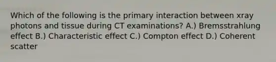 Which of the following is the primary interaction between xray photons and tissue during CT examinations? A.) Bremsstrahlung effect B.) Characteristic effect C.) Compton effect D.) Coherent scatter