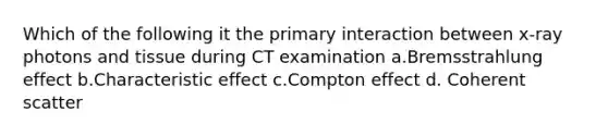 Which of the following it the primary interaction between x-ray photons and tissue during CT examination a.Bremsstrahlung effect b.Characteristic effect c.Compton effect d. Coherent scatter