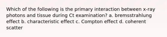 Which of the following is the primary interaction between x-ray photons and tissue during Ct examination? a. bremsstrahlung effect b. characteristic effect c. Compton effect d. coherent scatter