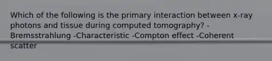 Which of the following is the primary interaction between x-ray photons and tissue during computed tomography? -Bremsstrahlung -Characteristic -Compton effect -Coherent scatter