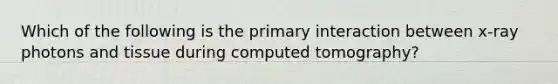 Which of the following is the primary interaction between x-ray photons and tissue during computed tomography?