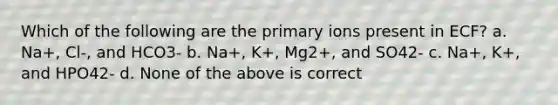 Which of the following are the primary ions present in ECF? a. Na+, Cl-, and HCO3- b. Na+, K+, Mg2+, and SO42- c. Na+, K+, and HPO42- d. None of the above is correct