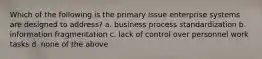 Which of the following is the primary issue enterprise systems are designed to address? a. business process standardization b. information fragmentation c. lack of control over personnel work tasks d. none of the above